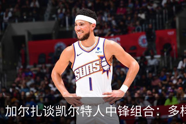 加尔扎谈凯尔特人中锋组合：多样化打法助力球队稳定表现