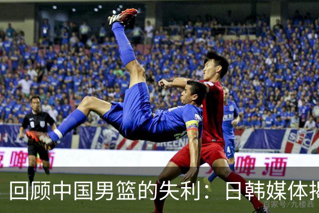 回顾中国男篮的失利：日韩媒体揭示深层次问题